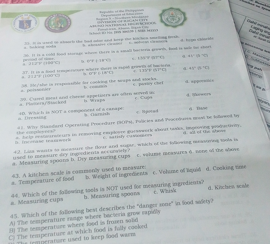 Basahiı
ambas sa iyos
Republic of the Philippines
Department of Education
Region X - Northern Mindanao
DIVISION OF ILIGAN CITY
ABUNO NATIONAL HIGH SCHOOL
Dahil minah Laging iing
Panul-iran, Abuno, Iligan City
School ID No. JHS 304139 | SHS 34111
Dahil minal ni: Sarah G
35. It is used to absorb the bad odor and keep the kitchen smelling fresh
a. baking soda b. abrasive cleaner c. solvent cleaners d. hypo chloride
g binasang tel C. Masining
36. It is a cold food storage where there is a small bacteria growth, food is safe for short
period of time.
a. 212°F(100°C) b. 0°F(-18°C) c, 135°F(57°C) d. 41°(5°C)
Subhektitb
37. It is a food temperature where there is rapid growth of bacteria.
a. 212°F(100°C) b. 0°F(-18°C) c. 135°F(57°C) d. 41°(5°C)
ng pah
rsonip
38. He/she is responsible for cooking the soups and stocks.
a. poissonier b. commis c. pastry chef d. apprentice
sa p
39. Cured meat and cheese appetizers are often served in:
a. Platters/Stacked b. Wraps c. Cups d. Skewers
niyan
40. Which is NOT a component of a canape:
a. Dressing b. Garnish c. Spread d. Base
mun
41. Why Standard Operating Procedure (SOPs), Policies and Procedures must be followed by
a. help restaurateurs in removing employee guesswork about tasks, improving productivity,
the employees?
b. Increase teamwork c. satisfy customers d. all of the above
42. Liza wants to measure the flour and sugar, which of the following measuring tools is
used to measure dry ingredients accurately?
a. Measuring spoons b. Dry measuring cups c. volume measures d. none of the above
43. A kitchen scale is commonly used to measure:
a. Temperature of food b. Weight of ingredients c. Volume of liquid d. Cooking time
44. Which of the following tools is NOT used for measuring ingredients?
a. Measuring cups b. Measuring spoons c. Whisk d. Kitchen scale
45. Which of the following best describes the “danger zone” in food safety?
A) The temperature range where bacteria grow rapidly
B) The temperature where food is frozen solid
C) The temperature at which food is fully cooked
e  temp erature used to keep food warm .