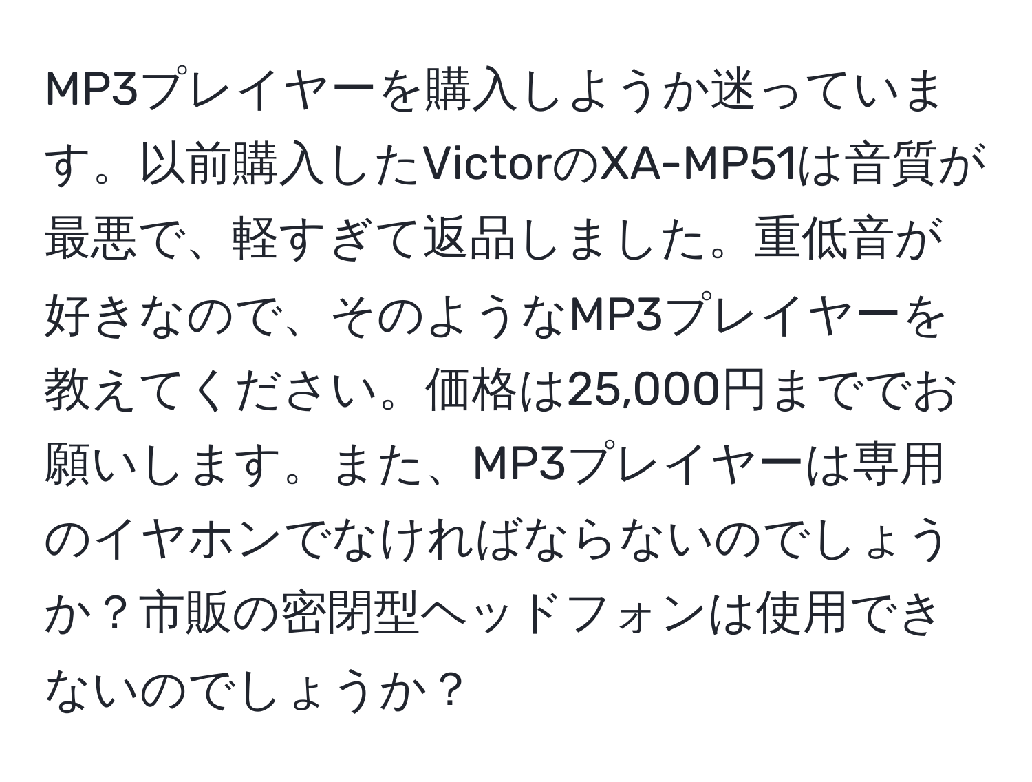 MP3プレイヤーを購入しようか迷っています。以前購入したVictorのXA-MP51は音質が最悪で、軽すぎて返品しました。重低音が好きなので、そのようなMP3プレイヤーを教えてください。価格は25,000円まででお願いします。また、MP3プレイヤーは専用のイヤホンでなければならないのでしょうか？市販の密閉型ヘッドフォンは使用できないのでしょうか？