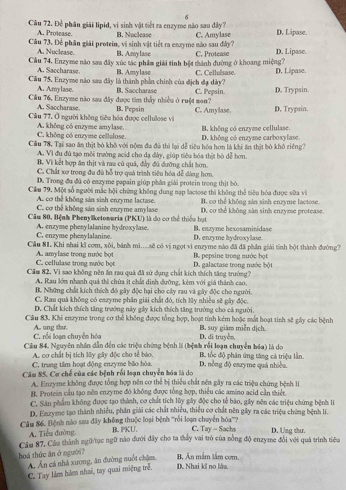 Để phân giải lipid, vi sinh vật tiết ra enzyme nào sau đây?
A. Protease B. Nuclease C. Amylase D. Lipase.
Câu 73. Để phân giải protein, vi sinh vật tiết ra enzyme nào sau đây?
A. Nuclease. B. Amylase C. Protease D. Lipase.
Câu 74. Enzyme nào sau đây xúc tác phân giải tinh bột thành đường ở khoang miệng?
A. Saccharase. B. Amylase C. Cellulsase. D. Lipase.
Câu 75. Enzyme nào sau đây là thành phần chính của dịch dạ dày?
A. Amylase. B. Saccharase C. Pepsin. D. Trypsin.
Câu 76. Enzyme nào sau đây được tìm thấy nhiều ở ruột non?
A. Saccharase. B. Pepsin C. Amylase. D. Trypsin.
Câu 77. Ở người không tiêu hóa được cellulose vì
A. không có enzyme amylase. B. không có enzyme cellulase.
C. không có enzyme cellulose. D. không có enzyme carboxylase.
Câu 78. Tại sao ăn thịt bò khô với nộm đu dù thì lại dễ tiêu hóa hơn là khi ăn thịt bò khô riêng?
A. Vì đu đủ tạo môi trường acid cho dạ dày, giúp tiêu hóa thịt bò dễ hơn.
B. Vì kết hợp ăn thịt và rau củ quả, đầy đủ dưỡng chất hơn.
C. Chất xơ trong đu đủ hỗ trợ quá trình tiêu hóa dễ dàng hơn.
D. Trong đu đủ có enzyme papain giúp phân giải protein trong thịt bò.
Câu 79. Một số người mắc hội chứng không dung nạp lactose thì không thể tiêu hóa được sữa vì
A. cơ thể không sản sinh enzyme lactase. B. cơ thể không sản sinh enzyme lactose.
C. cơ thể không sản sinh enzyme amylase D. cơ thể không sản sinh enzyme protease.
Câu 80. Bệnh Phenylketonuria (PKU) là do cơ thể thiếu hụt
A. enzyme phenylalanine hydroxylase. B. enzyme hexosaminidase
C. enzyme phenylalanine. D. enzyme hydroxylase.
Câu 81. Khi nhai kĩ cơm, xôi, bánh mì....sẽ có vị ngọt vì enzyme nào đã đã phân giải tinh bột thành đường?
A. amylase trong nước bọt B. pepsine trong nước bọt
C. cellulase trong nước bọt D. galactase trong nước bột
Câu 82. Vì sao không nên ăn rau quả đã sử dụng chất kích thích tăng trưởng?
A. Rau lớn nhanh quá thì chứa ít chất dinh dưỡng, kèm với giá thành cao.
B. Những chất kích thích đó gây độc hại cho cây rau và gây độc cho người.
C. Rau quả không có enzyme phân giải chất đó, tích lũy nhiều sẽ gây độc.
D. Chất kích thích tăng trưởng này gây kích thích tăng trưởng cho cả người.
Câu 83. Khi enzyme trong cơ thể không được tổng hợp, hoạt tính kém hoặc mất hoạt tính sẽ gây các bệnh
A. ung thư. B. suy giảm miễn dịch.
C. rối loạn chuyển hóa D. di truyền.
Câu 84. Nguyên nhân dẫn đến các triệu chứng bệnh lí (bệnh rối loạn chuyễn hóa) là do
A. cơ chất bị tích lũy gây độc cho tế bào. B. tốc độ phản ứng tăng cả triệu lần.
C. trung tâm hoạt động enzyme bão hòa. D. nồng độ enzyme quá nhiều.
Câu 85. Cơ chế của các bệnh rối loạn chuyển hóa là do
A. Enzyme không được tổng hợp nên cơ thể bị thiếu chất nên gây ra các triệu chứng bệnh lí
B. Protein cấu tạo nên enzyme đó không được tổng hợp, thiếu các amino acid cần thiết.
C. Sản phẩm không được tạo thành, cơ chất tích lũy gây độc cho tế bào, gây nên các triệu chứng bệnh lí
D. Enzyme tạo thành nhiều, phân giải các chất nhiều, thiếu cơ chất nên gây ra các triệu chứng bệnh lí.
Câu 86. Bệnh nào sau đây không thuộc loại bệnh “rối loạn chuyển hóa”?
C. Tay - Sachs
A. Tiểu đường. B. PKU. D. Ung thư.
Câu 87. Câu thành ngữ/tục ngữ nào dưới đây cho ta thấy vai trò của nồng độ enzyme đối với quá trình tiêu
hoá thức ăn ở người?
Á. Ăn cá nhả xương, ăn đường nuốt chậm. B. Ăn mắm lắm cơm.
C. Tay làm hàm nhai, tay quai miệng trễ. D. Nhai kĩ no lâu.