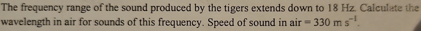 The frequency range of the sound produced by the tigers extends down to 18 Hz. Calculate the 
wavelength in air for sounds of this frequency. Speed of sound in air =330ms^(-1).