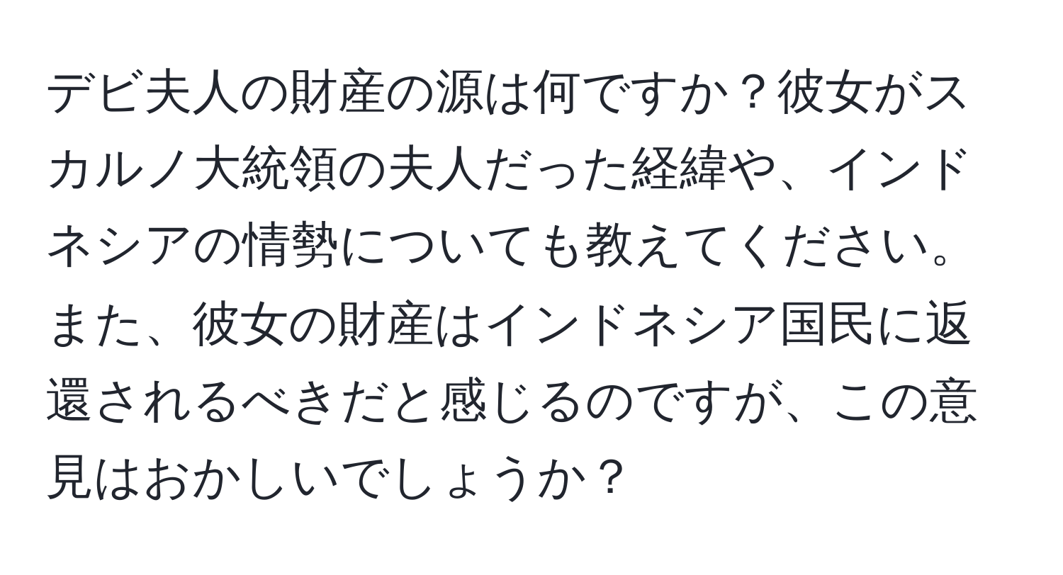 デビ夫人の財産の源は何ですか？彼女がスカルノ大統領の夫人だった経緯や、インドネシアの情勢についても教えてください。また、彼女の財産はインドネシア国民に返還されるべきだと感じるのですが、この意見はおかしいでしょうか？