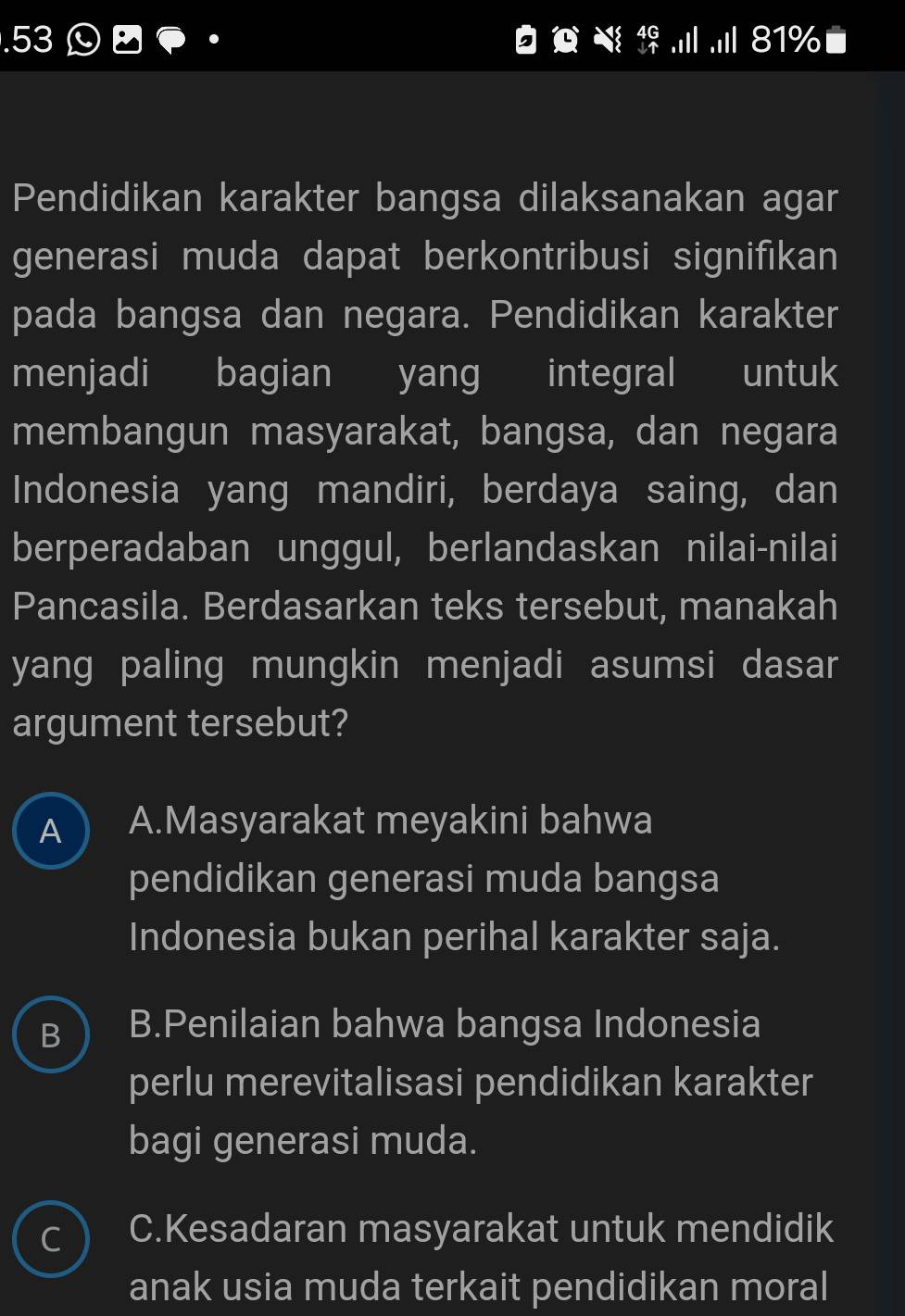 .53 Ⓛ □ 81%
Pendidikan karakter bangsa dilaksanakan agar
generasi muda dapat berkontribusi signifikan
pada bangsa dan negara. Pendidikan karakter
menjadi bagian yang integral untuk
membangun masyarakat, bangsa, dan negara
Indonesia yang mandiri, berdaya saing, dan
berperadaban unggul, berlandaskan nilai-nilai
Pancasila. Berdasarkan teks tersebut, manakah
yang paling mungkin menjadi asumsi dasar
argument tersebut?
A  A.Masyarakat meyakini bahwa
pendidikan generasi muda bangsa
Indonesia bukan perihal karakter saja.
B.Penilaian bahwa bangsa Indonesia
perlu merevitalisasi pendidikan karakter
bagi generasi muda.
~ C.Kesadaran masyarakat untuk mendidik
anak usia muda terkait pendidikan moral