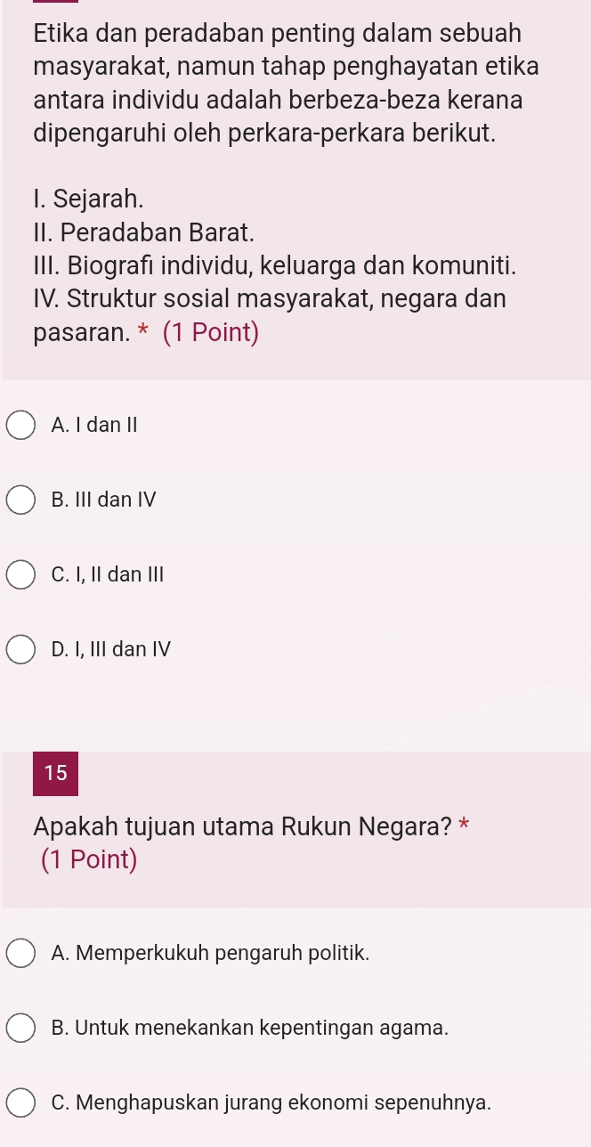 Etika dan peradaban penting dalam sebuah
masyarakat, namun tahap penghayatan etika
antara individu adalah berbeza-beza kerana
dipengaruhi oleh perkara-perkara berikut.
I. Sejarah.
II. Peradaban Barat.
III. Biografi individu, keluarga dan komuniti.
IV. Struktur sosial masyarakat, negara dan
pasaran. * (1 Point)
A. I dan II
B. III dan IV
C. I, II dan III
D. I, III dan IV
15
Apakah tujuan utama Rukun Negara? *
(1 Point)
A. Memperkukuh pengaruh politik.
B. Untuk menekankan kepentingan agama.
C. Menghapuskan jurang ekonomi sepenuhnya.