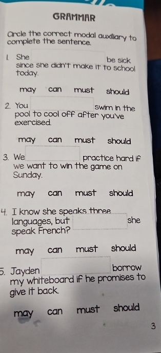 GRAMMAR
Circle the correct modal auxiliary to
complete the sentence.
1. She
be sick
since she didn't make it to schoo!
today.
may can must should
2. You swim in the
pool to cool off after you've
exercised.
may can must should 
3. We practice hard if
we want to win the game on
Sunday.
may can must should .
4. I know she speaks three
languages, but she
speak French?
may can must should 
5. Jayden borrow
my whiteboard if he promises to
give it back.
may can must should 
3