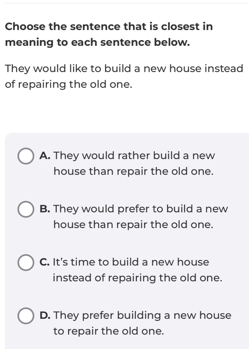 Choose the sentence that is closest in
meaning to each sentence below.
They would like to build a new house instead
of repairing the old one.
A. They would rather build a new
house than repair the old one.
B. They would prefer to build a new
house than repair the old one.
C. It's time to build a new house
instead of repairing the old one.
D. They prefer building a new house
to repair the old one.