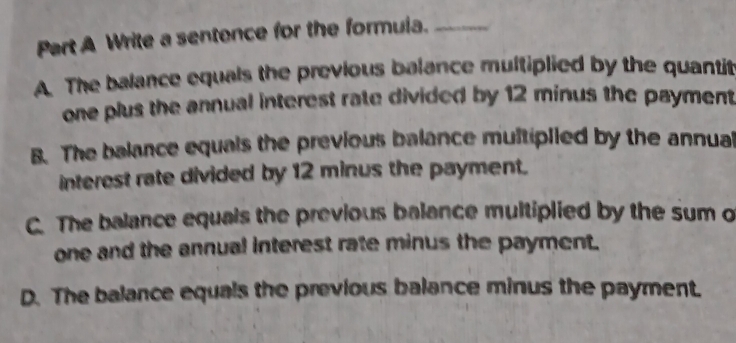 Write a sentence for the formula._
A. The balance equals the previous balance multiplied by the quantit
one plus the annual interest rate divided by 12 minus the payment
B. The balance equals the previous balance multiplied by the annual
interest rate divided by 12 minus the payment.
C. The balance equals the previous balance multiplied by the sum o
one and the annual interest rate minus the payment.
D. The balance equals the previous balance minus the payment.