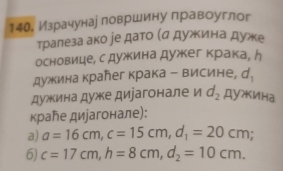 14О. Израчунае ловршину лравоуглог 
тралеза ако ре дато (α дужина дуже 
основице, с дужина дужкег крака, ん 
дужина краħег крака - висине, d_1
дужина дуже диіагонале и d_2 ДуИнa 
κраħе диjагонале): 
a) a=16cm, c=15cm, d_1=20cm; 
6) c=17cm, h=8cm, d_2=10cm.