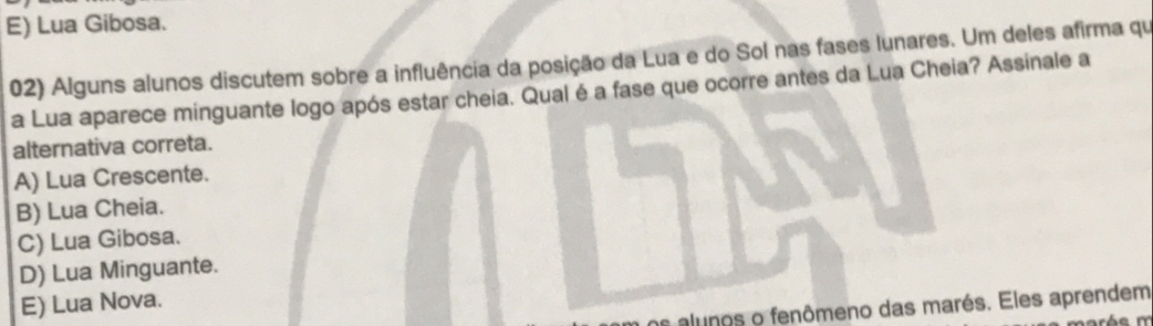 E) Lua Gibosa.
02) Alguns alunos discutem sobre a influência da posição da Lua e do Sol nas fases lunares. Um deles afirma qu
a Lua aparece minguante logo após estar cheia. Qual é a fase que ocorre antes da Lua Cheia? Assinale a
alternativa correta.
A) Lua Crescente.
B) Lua Cheia.
C) Lua Gibosa.
D) Lua Minguante.
E) Lua Nova.
os alunos o fenômeno das marés. Eles aprendem
arés m