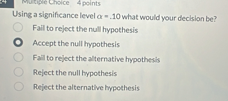 Using a signifcance level alpha =.10 what would your decision be?
Fail to reject the null hypothesis
Accept the null hypothesis
Fail to reject the alternative hypothesis
Reject the null hypothesis
Reject the alternative hypothesis