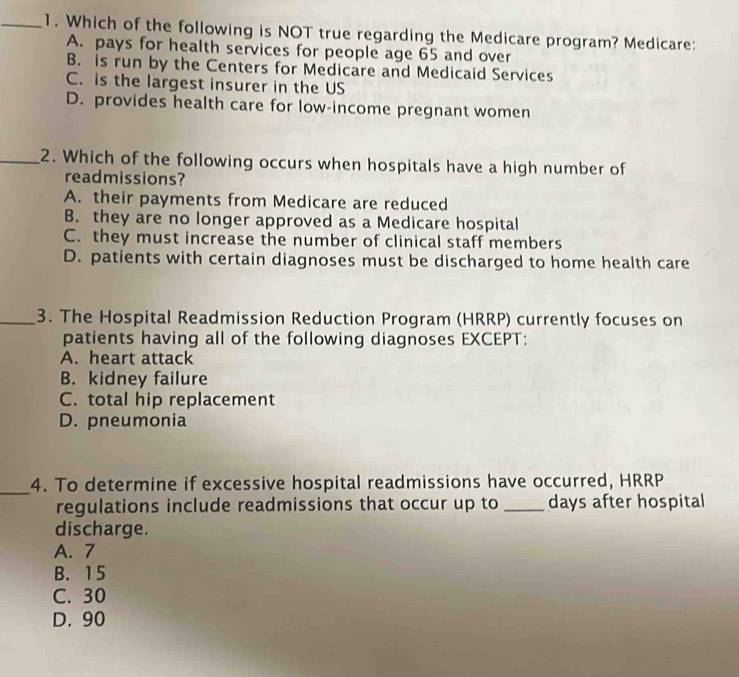 Which of the following is NOT true regarding the Medicare program? Medicare:
A. pays for health services for people age 65 and over
B. is run by the Centers for Medicare and Medicaid Services
C. is the largest insurer in the US
D. provides health care for low-income pregnant women
_2. Which of the following occurs when hospitals have a high number of
readmissions?
A. their payments from Medicare are reduced
B. they are no longer approved as a Medicare hospital
C. they must increase the number of clinical staff members
D. patients with certain diagnoses must be discharged to home health care
_3. The Hospital Readmission Reduction Program (HRRP) currently focuses on
patients having all of the following diagnoses EXCEPT:
A. heart attack
B. kidney failure
C. total hip replacement
D. pneumonia
_
4. To determine if excessive hospital readmissions have occurred, HRRP
regulations include readmissions that occur up to _days after hospital
discharge.
A. 7
B. 15
C. 30
D. 90