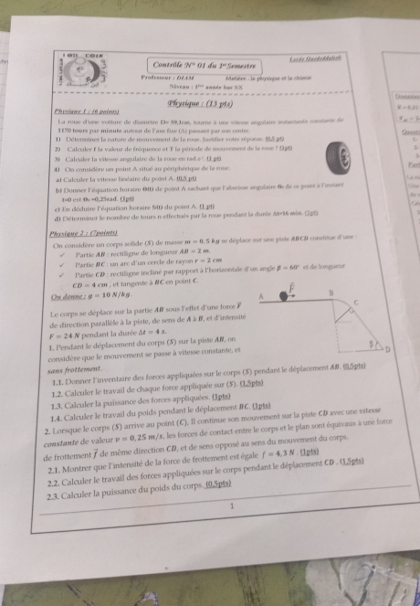 Lon cou 01 du 1^n Semestre
Contrôle 9sqrt(circ )
Matière : le phoysique et la chinie
7 Professeur :DLAM P     ： 8^(10) année has ½ ×
Physique 1 : (6 paints) Physique : (13 pts)
y=0.19
La roue d'une voiture de diamètre D= 59,1cw, soume à unc vitesse asgulaire instatants consants le y_m=2
1170 tours par minute autour de laxe fow (A) pessent par sos centre. Qet
1) Déterminer la nature de mouvement de la roue. justitier sotre réponse.  p
2) Calculer à la valeur de fréquence et 1 la période de mouvement de la roue ? (p1) z
3) Calculer la vitesse angulaize de la roue en rad.s . (1. pf
40 On considère un poins A situé au périphérique de la mue.
Pen
20 Calculer la vitesse linéaire du point A. (0,5 pt) T   n
b) Donner l'équation horaire 600 de point A sachant que l'abscisse angalaire 4s de ce point à l'insant C 
    
t=0 est 0 =0,25rad. ([ pd)
et En déduire l'équation horaire 540 du posnt A. ( pt8
di Détermâner le nombre de tours n effectués par la roue pendant la dusée &br16 sin. 1p|
Physique 2 : (7points)
n=0.52
On considère un corps solide (5) de masse :  : réctiligne de lorsgueur AB=2m ly se déplace sur une piste ABCD constitue d'une :
Partie AN
Partic BC : un arc d'un cercle de rayon r=2cm
* Partie CD : rectiligne incliné par rapport à l'horizontale d'un angle beta =60° et de longueé
CD=4cm , et tangente à BC en point C.
On donne : g=10N/kg.
Le corps se déplace sur la partie AB sous l'effet d'une force F
de direction parallèle à la piste, de sens de À à B, et d'intensit
F=24 N pendant la durée △ t=4s.
1. Pendant le déplacement du corps (5) sur la piste Af, on
considère que le mouvement se passe à vitesse constante, et 
sans frottement. 
1.1. Donner l'inventaire des forces appliquées sur le corps (5) pendant le déplacement &B. (5 pfs)
1.2. Calculer le travail de chaque force appliquée sur (5). (15pts)
1.3. Calculer la puissance des forces appliquées. (1pts)
1.4. Calculer le travail du poids pendant le déplacement 8C. (1p1s)
2. Lorsque le corps (5) arrive au point (C), Il continue son mouvement sur la piste CD avec une vitesse
constante de va eur v=0.25m/s x, les forces de contact entre le corps et le plan sont équivaux à une force
de frottement 7 de même direction CD, et de sens opposé au sens du mouvement du corps.
2.1. Montrer que l'intensité de la force de frottement est égale f=4.3N. (1pts)
2.2. Calculer le travail des forces appliquées sur le corps pendant le déplacement CD . (1,5p|s)
2.3. Calculer la puissance du poids du corps. (0,5p|s)
1