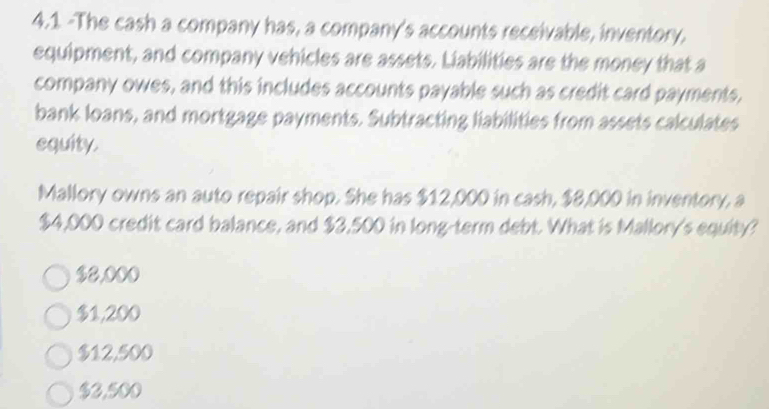 4.1 -The cash a company has, a company's accounts receivable, inventory.
equipment, and company vehicles are assets. Liabilities are the money that a
company owes, and this includes accounts payable such as credit card payments,
bank loans, and mortgage payments. Subtracting liabilities from assets calculates
equity.
Mallory owns an auto repair shop. She has $12,000 in cash, $8,000 in inventory, a
$4,000 credit card balance, and $3,500 in long-term debt. What is Mallory's equity?
$2,000
$1,200
$12,500
$3,500