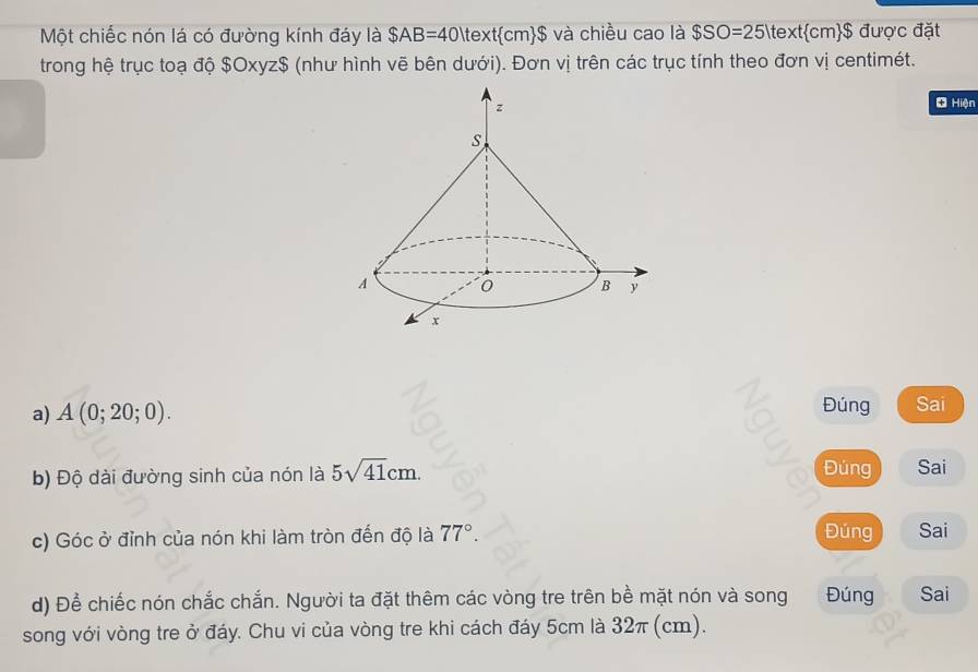 Một chiếc nón lá có đường kính đáy là $AB=40 text cn n$ và chiều cao là $SO=25 cm$ được đặt 
trong hệ trục toạ độ $Oxyz $ (như hình vẽ bên dưới). Đơn vị trên các trục tính theo đơn vị centimét. 
* Hiện 
Đúng 
a) A(0;20;0). Sai 
Đúng 
b) Độ dài đường sinh của nón là 5sqrt(41)cm. Sai 
Đúng 
c) Góc ở đỉnh của nón khi làm tròn đến độ là 77°. Sai 
d) Để chiếc nón chắc chắn. Người ta đặt thêm các vòng tre trên bề mặt nón và song Đúng Sai 
song với vòng tre ở đáy. Chu vi của vòng tre khi cách đáy 5cm là 32π (cm).