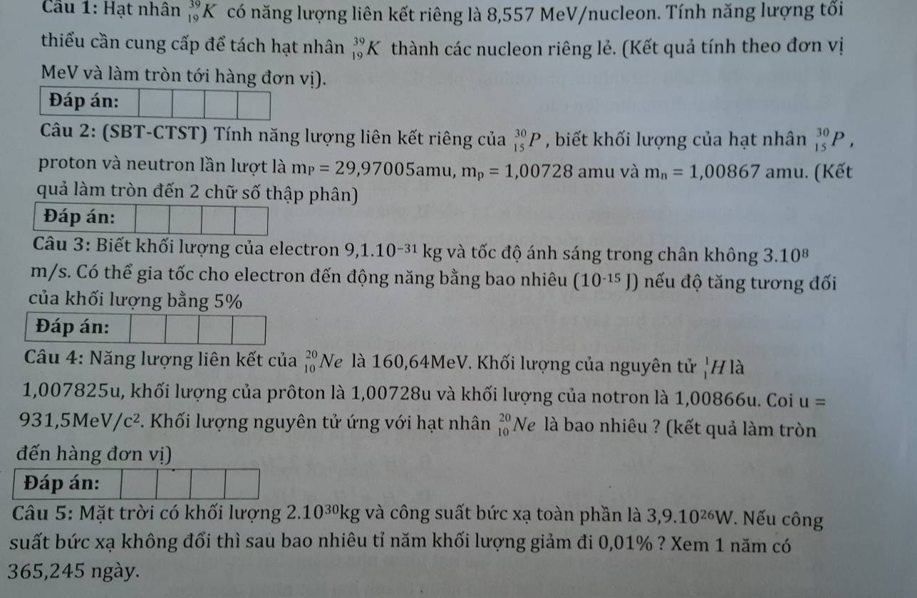 Cầu 1: Hạt nhân _(19)^(39)K có năng lượng liên kết riêng là 8,557 MeV/nucleon. Tính năng lượng tối
thiểu cần cung cấp để tách hạt nhân _(19)^(39)K thành các nucleon riêng lẻ. (Kết quả tính theo đơn vị
MeV và làm tròn tới hàng đơn vị).
Đáp án:
Câu 2: (SBT-CTST) Tính năng lượng liên kết riêng của _(15)^(30)P , biết khối lượng của hạt nhân _(15)^(30)P,
proton và neutron lần lượt là m_P=29,97005amu,m_p=1,00728 amu và m_n=1,00867 amu. (Kết
quả làm tròn đến 2 chữ số thập phân)
Đáp án:
Câu 3: Biết khối lượng của electron 9,1.10^(-31)kg và tốc độ ánh sáng trong chân không 3.10^8
m/s. Có thể gia tốc cho electron đến động năng bằng bao nhiêu (10^(-15)J) nếu độ tăng tương đối
của khối lượng bằng 5%
Đáp án:
Câu 4: Năng lượng liên kết của _(10)^(20)I Ve là 160,64MeV. Khối lượng của nguyên tử _1^(1F 7 là
1,007825u, khối lượng của prôton là 1,00728u và khối lượng của notron là 1,00866u. Coi u=
931,5MeV/c^2). Khối lượng nguyên tử ứng với hạt nhân _(10)^(20)Ne là bao nhiêu ? (kết quả làm tròn
đến hàng đơn vị)
Đáp án:
Câu 5: Mặt trời có khối lượng 2.10^(30)kg; và công suất bức xạ toàn phần là 3,9.10^(26)W. Nếu công
suất bức xạ không đổi thì sau bao nhiêu tỉ năm khối lượng giảm đi 0,01% ? Xem 1 năm có
365,245 ngày.