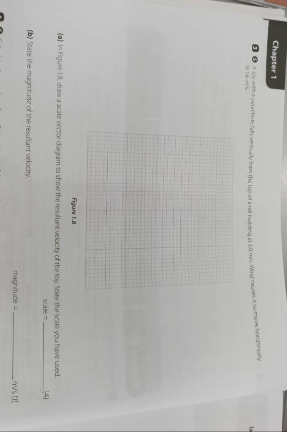 Chapter 1 
● A toy with a parachute falls vertically from the top of a tall building at 3.0 m/s. Wind causes it to move horizontally 
(a 
at 1.6 m/s. 
Figure 1.8 
(a) in Figure 1.8, draw a scale vector diagram to show the resultant velocity of the toy. State the scale you have used. 
scale =_ [4] 
(b) State the magnitude of the resultant velocity.
magnitude = _ m/s [1]