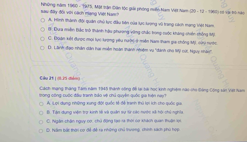 Những năm 1960 - 1975, Mặt trận Dân tốc giải phóng miễn Nam Việt Nam (20-12-196 01 có vai trò nào
sau đây đổi với cách mạng Việt Nam?
A. Hình thành đội quân chủ lực đầu tiện của lực lượng vũ trang cách mạng Việt Nam.
B. Đưa miền Bắc trở thành hậu phương vững chắc trong cuộc kháng chiến chống Mỹ.
C. Đoàn kết được mọi lực lượng yêu nước ở miên Nam tham gia chồng Mỹ, cửu nước.
D. Lãnh đạo nhân dân hai miền hoàn thành nhiệm vụ ''đánh cho Mỹ cút, Nguy nhào'.
Câu 21 | (0.25 điểm)
Cách mạng tháng Tám năm 1945 thành công để lại bài học kinh nghiệm nào cho Đảng Cộng sản Việt Nam
trong công cuộc đầu tranh bảo vệ chủ quyền quốc gia hiện nay?
A. Lợi dụng những xung đột quốc tế để tranh thủ lợi ích cho quốc gia.
B. Tận dụng viện trợ kinh tế và quân sự từ các nước xã hội chủ nghĩa.
C. Ngân chận nguy cơ, chủ động tạo ra thời cơ khách quan thuận lợi
D. Nầm bắt thời cơ để đề ra những chủ trương, chính sách phủ hợp.