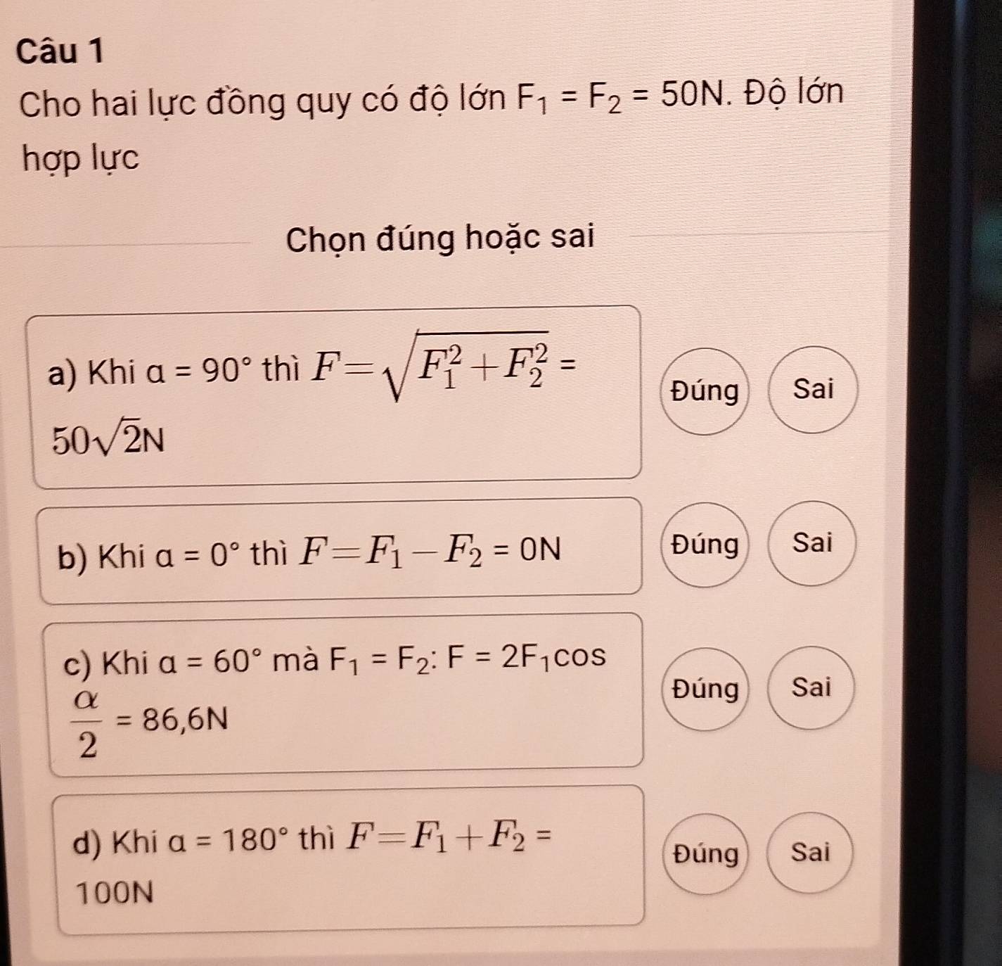 Cho hai lực đồng quy có độ lớn F_1=F_2=50N. Độ lớn
hợp lực
Chọn đúng hoặc sai
a) Khi a=90° thì F=sqrt (F_1)^2+F_2^2=
Đúng Sai
50sqrt(2)N
b) Khi a=0° thì F=F_1-F_2=0N
Đúng Sai
c) Khi a=60° mà F_1=F_2:F=2F_1cos
 alpha /2 =86,6N
Đúng Sai
d) Khi alpha =180° thì F=F_1+F_2=
Đúng Sai
100N