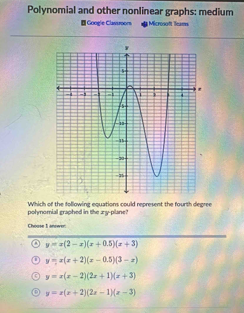 Polynomial and other nonlinear graphs: medium
Google Classroom Microsoft Teams
Which of the following equations could represent the fourth degree
polynomial graphed in the xy -plane?
Choose 1 answer:
A y=x(2-x)(x+0.5)(x+3)
y=x(x+2)(x-0.5)(3-x)
y=x(x-2)(2x+1)(x+3)
y=x(x+2)(2x-1)(x-3)