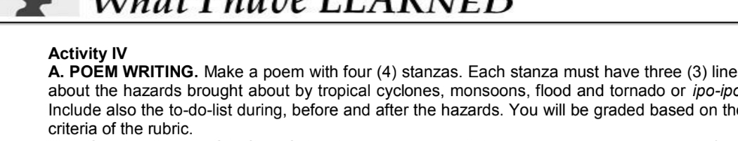 What Thuve LlARNED 
Activity IV 
A. POEM WRITING. Make a poem with four (4) stanzas. Each stanza must have three (3) line 
about the hazards brought about by tropical cyclones, monsoons, flood and tornado or ipo-ipo 
Include also the to-do-list during, before and after the hazards. You will be graded based on th 
criteria of the rubric.