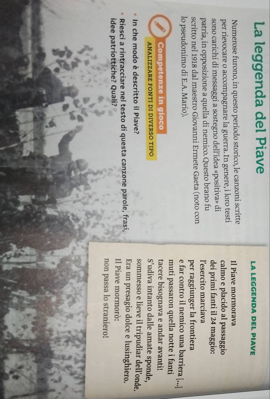 La leggenda del Piave 
LA LEGGENDA DEL PIAVE 
Numerose furono, in questo periodo storico, le canzoni scritte Il Piave mormorava 
per rievocare o accompagnare la guerra. In genere, i loro testi calmo e placido al passaggio 
sono carichi di messaggi a sostegno dell’idea «positiva» di dei primi fanti il 24 maggio: 
patria, in opposizione a quella di nemico. Questo brano fu l’esercito marciava 
scritto nel 1918 dal maestro Giovanni Ermete Gaeta (noto con 
per raggiunger la frontiera 
lo pseudonimo di E.A. Mario). 
e far contro il nemico una barriera [...] 
muti passaron quella notte i fanti 
Competenze in gioco tacere bisognava e andar avanti! 
ANALIZZARE FONTI DI DIVERSO TIPO S’udiva intanto dalle amate sponde, 
In che modo è descritto il Piave? 
sommesso e lieve il tripudiar dell’onde. 
Riesci a rintracciare nel testo di questa canzone parole, frasi, Era un presagio dolce e lusinghiero. 
idee patriottiche? Quali? 
Il Piave mormorò: 
non passa lo straniero!