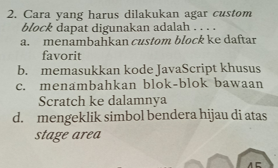 Cara yang harus dilakukan agar custom
block dapat digunakan adalah . . . .
a. menambahkan custom block ke daftar
favorit
b. memasukkan kode JavaScript khusus
c. menambahkan blok-blok bawaan
Scratch ke dalamnya
d. mengeklik simbol bendera hijau di atas
stage area