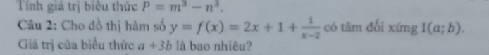 Tính giá trị biêu thức P=m^3-n^3. 
Câu 2: Cho đồ thị hàm số y=f(x)=2x+1+ 1/x-2  có tâm đối xứng I(a;b). 
Giá trị của biểu thức a+3b là bao nhiêu?