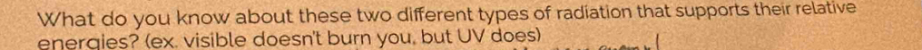 What do you know about these two different types of radiation that supports their relative 
energies? (ex. visible doesn't burn you, but UV does)