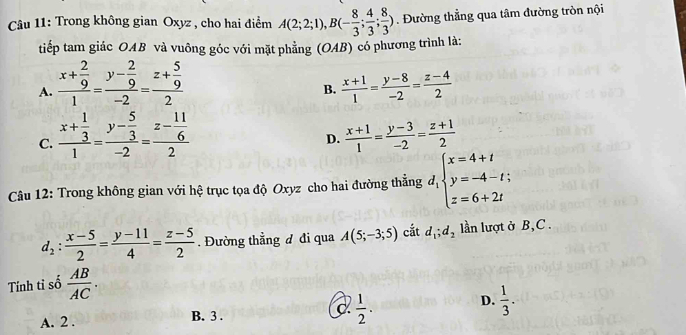 Trong không gian Oxyz , cho hai điểm A(2;2;1), B(- 8/3 ; 4/3 ; 8/3 ). Đường thẳng qua tâm đường tròn nội
tiếp tam giác OAB và vuông góc với mặt phẳng (OAB) có phương trình là:
A. frac x+ 2/9 1=frac y- 2/9 -2=frac z+ 5/9 2  (x+1)/1 = (y-8)/-2 = (z-4)/2 
B.
C. frac x+ 1/3 1=frac y- 5/3 -2=frac z- 11/6 2
D.  (x+1)/1 = (y-3)/-2 = (z+1)/2 
Câu 12: Trong không gian với hệ trục tọa độ Oxyz cho hai đường thẳng d_1beginarrayl x=4+t y=-4-t; z=6+2tendarray.
d_2: (x-5)/2 = (y-11)/4 = (z-5)/2 . Đường thẳng đ đi qua A(5;-3;5) cắt d_1;d_2 lần lượt ở B,C .
Tính tỉ số  AB/AC .
D.
A. 2. B. 3. C  1/2 .  1/3 .