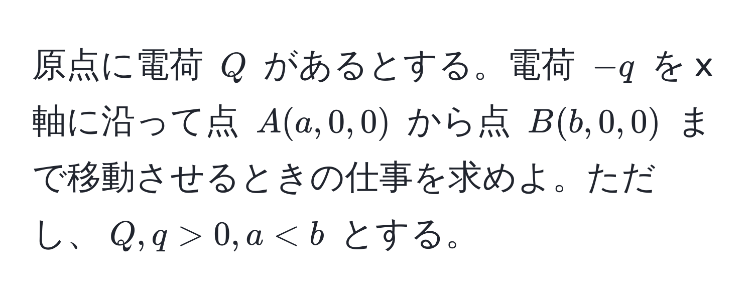 原点に電荷 $Q$ があるとする。電荷 $-q$ を x 軸に沿って点 $A(a, 0, 0)$ から点 $B(b, 0, 0)$ まで移動させるときの仕事を求めよ。ただし、$Q, q > 0, a < b$ とする。