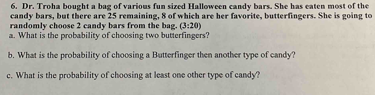 Dr. Troha bought a bag of various fun sized Halloween candy bars. She has eaten most of the 
candy bars, but there are 25 remaining, 8 of which are her favorite, butterfingers. She is going to 
randomly choose 2 candy bars from the bag. (3:20)
a. What is the probability of choosing two butterfingers? 
b. What is the probability of choosing a Butterfinger then another type of candy? 
c. What is the probability of choosing at least one other type of candy?