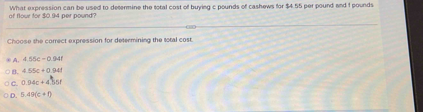 What expression can be used to determine the total cost of buying c pounds of cashews for $4.55 per pound and f pounds
of flour for $0.94 per pound?
Choose the correct expression for determining the total cost.
A. 4.55c-0.94f
B. 4.55c+0.94f
C. 0.94c+4.55f
D. 5.49(c+f)