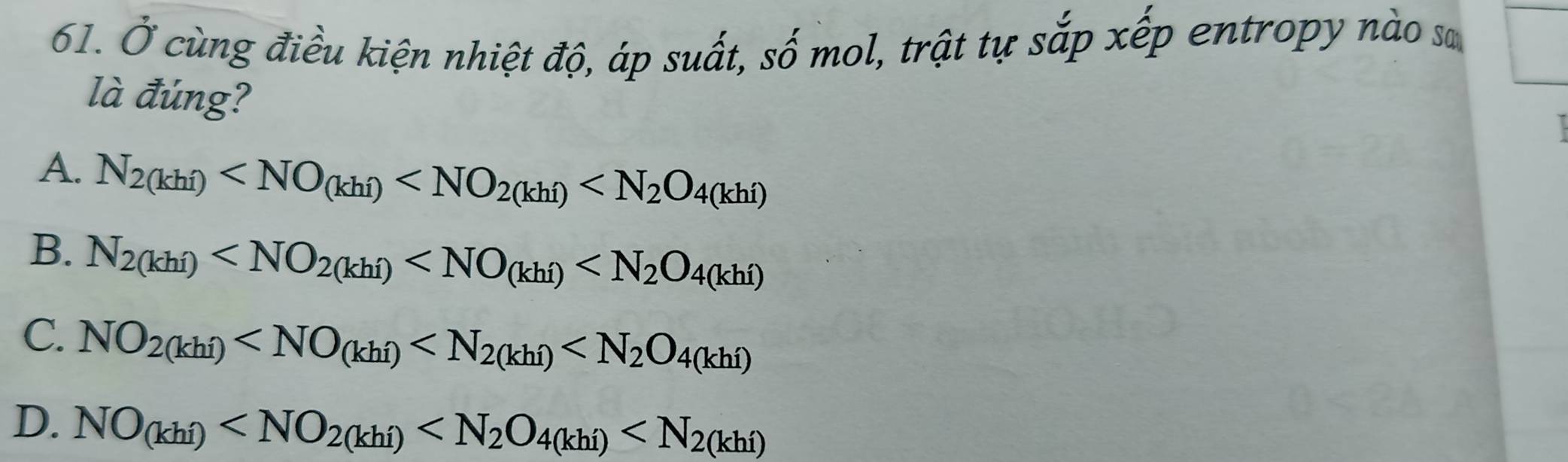 Ở cùng điều kiện nhiệt độ, áp suất, số mol, trật tự sắp xếp entropy nào sơ
là đúng?
A. N_2(khi)
B. N_2(khi)
C. NO_2(khi)
D. NO_(khi)