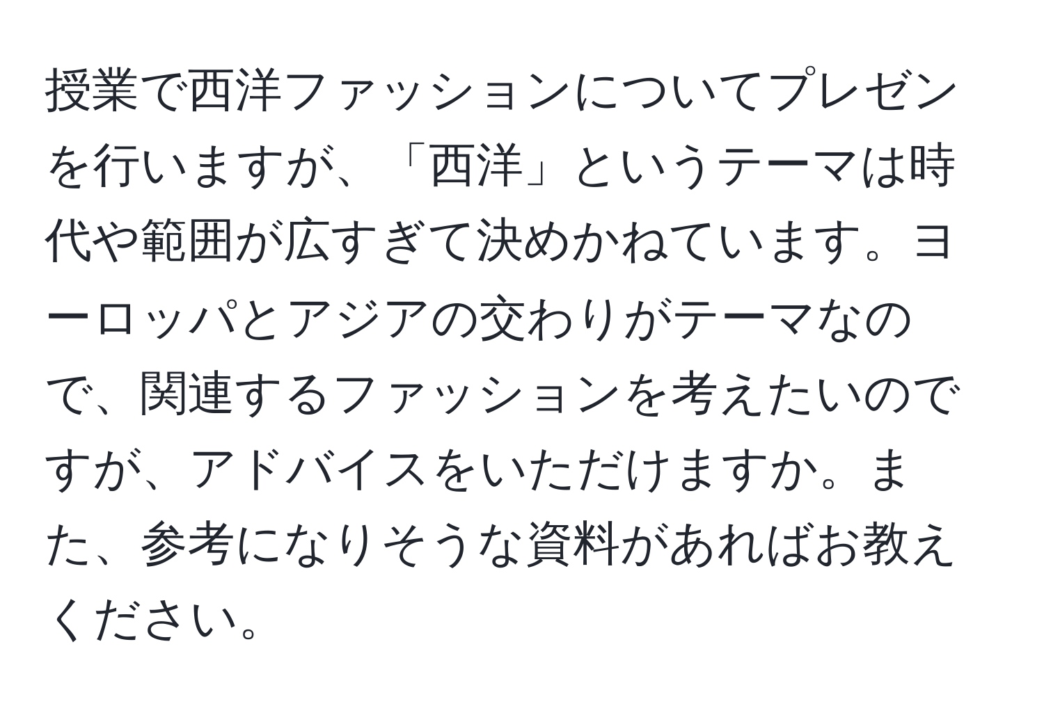 授業で西洋ファッションについてプレゼンを行いますが、「西洋」というテーマは時代や範囲が広すぎて決めかねています。ヨーロッパとアジアの交わりがテーマなので、関連するファッションを考えたいのですが、アドバイスをいただけますか。また、参考になりそうな資料があればお教えください。