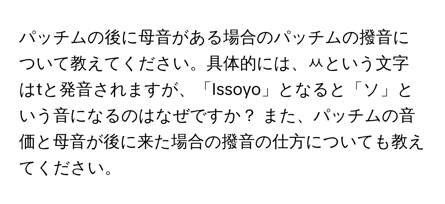 パッチムの後に母音がある場合のパッチムの撥音について教えてください。具体的には、ㅆという文字はtと発音されますが、「Issoyo」となると「ソ」という音になるのはなぜですか？ また、パッチムの音価と母音が後に来た場合の撥音の仕方についても教えてください。