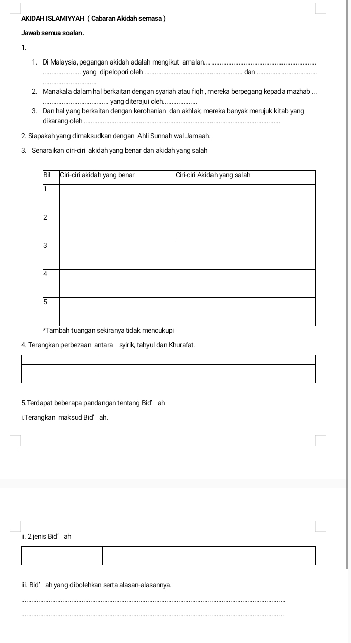 AKIDAH ISLAMIYYAH Cabaran Akidah semasa 
Jawab semua soalan. 
1. 
1. Di Malaysia, pegangan akidah adalah mengikut amalan_ 
_yang dipelopori oleh _dan_ 
_ 
2. Manakala dalam hal berkaitan dengan syariah atau fiqh , mereka berpegang kepada mazhab ... 
_yang diterajui oleh_ 
3. Dan hal yang berkaitan dengan kerohanian dan akhlak, mereka banyak merujuk kitab yang 
dikarang oleh_ 
2. Siapakah yang dimaksudkan dengan Ahli Sunnah wal Jamaah. 
3. Senaraikan ciri-ciri akidah yang benar dan akidah yang salah 
4. Terangkan perbezaan antara syirik, tahyul dan Khurafat. 
5. Terdapat beberapa pandangan tentang Bid’ah 
i.Terangkan maksud Bid’ ah. 
ii. 2 jenis Bid' ah 
iii. Bid’ ah yang dibolehkan serta alasan-alasannya. 
_ 
_