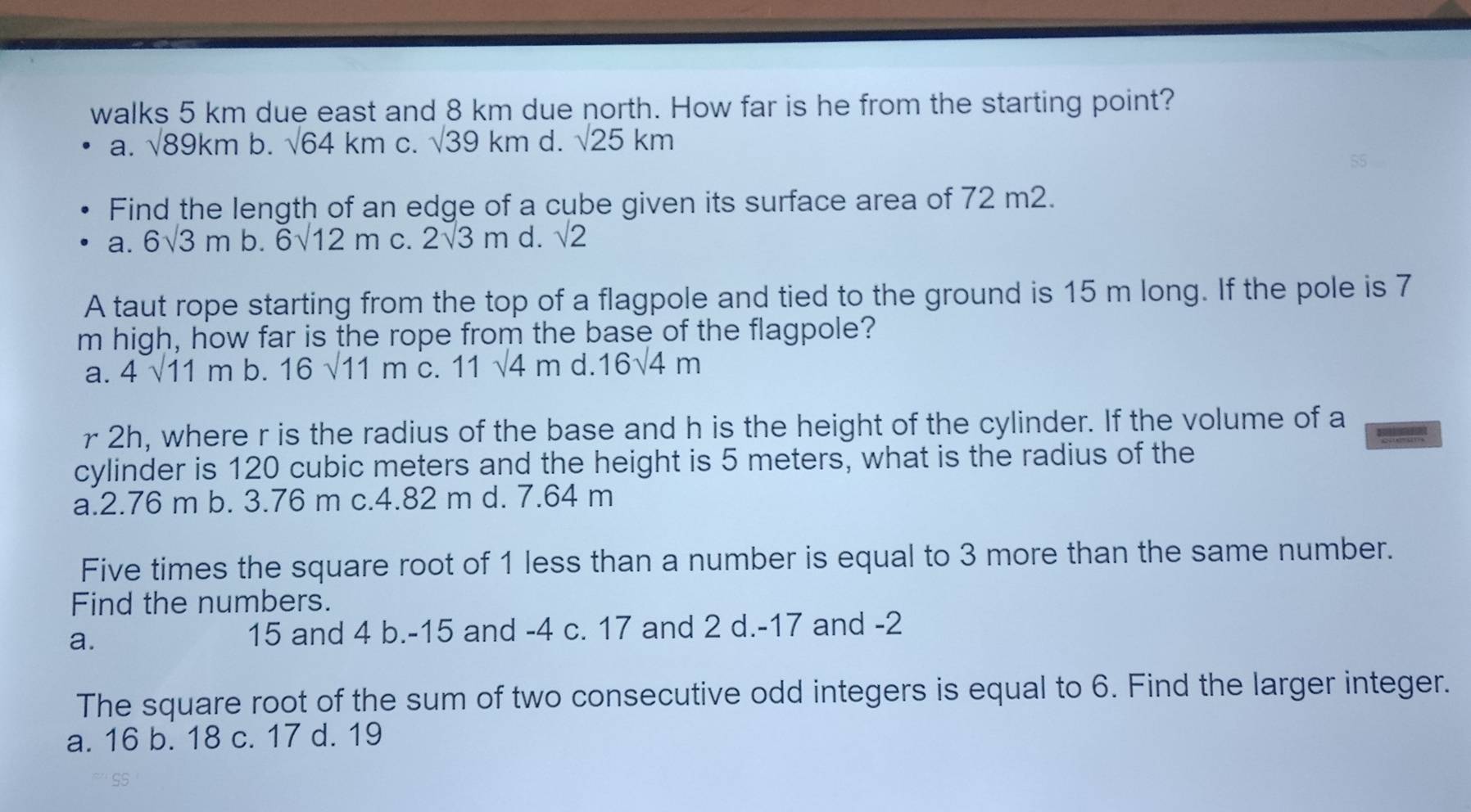 walks 5 km due east and 8 km due north. How far is he from the starting point?
a. sqrt(89km) b. sqrt(64)km C. sqrt(39)km d. sqrt(25)km
55
Find the length of an edge of a cube given its surface area of 72 m2.
a. 6sqrt(3)m b. 6sqrt(12)m C. 2sqrt(3)m d. sqrt(2)
A taut rope starting from the top of a flagpole and tied to the ground is 15 m long. If the pole is 7
m high, how far is the rope from the base of the flagpole?
a. 4sqrt(11)m b. 16sqrt(11)m C. 11sqrt(4)m d. 16sqrt(4)m
r 2h, where r is the radius of the base and h is the height of the cylinder. If the volume of a
cylinder is 120 cubic meters and the height is 5 meters, what is the radius of the
a. 2.76 m b. 3.76 m c. 4.82 m d. 7.64 m
Five times the square root of 1 less than a number is equal to 3 more than the same number.
Find the numbers.
a.
15 and 4 b. -15 and -4 c. 17 and 2 d. -17 and -2
The square root of the sum of two consecutive odd integers is equal to 6. Find the larger integer.
a. 16 b. 18 c. 17 d. 19