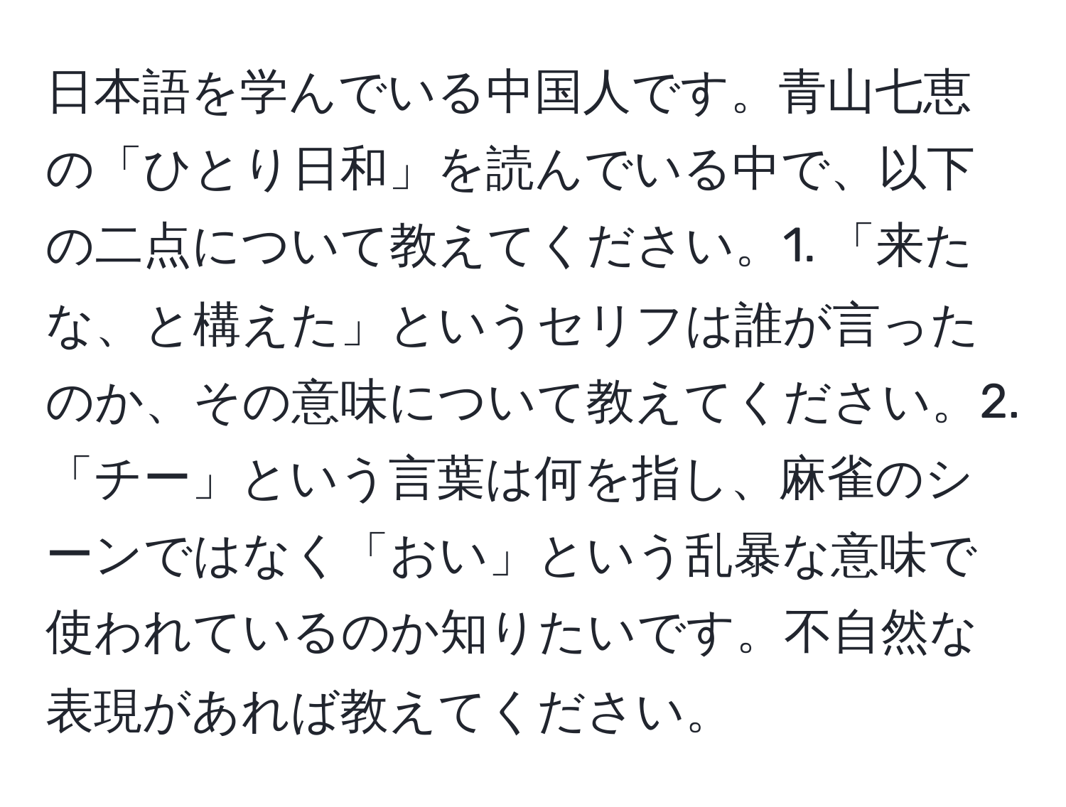 日本語を学んでいる中国人です。青山七恵の「ひとり日和」を読んでいる中で、以下の二点について教えてください。1. 「来たな、と構えた」というセリフは誰が言ったのか、その意味について教えてください。2. 「チー」という言葉は何を指し、麻雀のシーンではなく「おい」という乱暴な意味で使われているのか知りたいです。不自然な表現があれば教えてください。