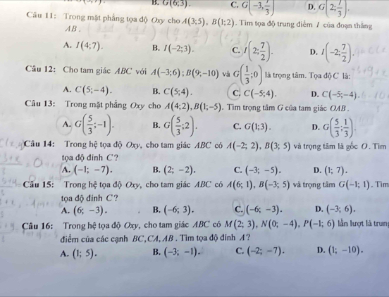 B. G(6;3). C. G(-3, 7/3 ) D. G(2; 7/3 ).
Câu 11: Trong mặt phẳng tọa độ Oxy cho A(3;5),B(1;2). Tìm tọa độ trung điễm / của đoạn thắng
AB.
A. I(4;7). B. I(-2;3). C. I(2; 7/2 ). D. I(-2; 7/2 ).
Câu 12: Cho tam giác ABC với A(-3;6);B(9;-10) và G( 1/3 ;0) là trọng tâm. Tọa độ C là:
A. C(5;-4). B. C(5;4). C. C(-5;4). D. C(-5;-4).
Câu 13: Trong mặt phẳng Oxy cho A(4;2),B(1;-5). Tìm trọng tâm G của tam giác OAB .
A. G( 5/3 ;-1). B. G( 5/3 ;2). C. G(1;3). D. G( 5/3 ; 1/3 ).
Câu 14: Trong hệ tọa độ Oxy, cho tam giác ABC có A(-2;2),B(3;5) và trọng tâm là gốc O. Tìm
tọa độ đinh C ?
A. (-1;-7). B. (2;-2). C. (-3;-5). D. (1;7).
Câu 15: Trong hệ tọa độ Oxy, cho tam giác ABC có A(6;1),B(-3;5) và trọng tâm G(-1;1). Tim
ta độ đinh C ?
A. (6;-3). B. (-6;3). C. (-6;-3). D. (-3;6).
Câu 16: Trong hệ tọa độ Oxy, cho tam giác ABC có M(2;3),N(0;-4),P(-1;6) lần lượt là trung
điểm của các cạnh BC,CA, AB . Tìm tọa độ đinh A ?
A. (1;5). B. (-3;-1). C. (-2;-7). D. (1;-10).