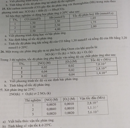 Việ t phương trinh d ợn  
b. Tính hằng số tốc độ phản ứng tại nhiệt độ thí nghiệm.
25. Khi carbon monoxide (CO) gây độc do phản ứng với Hemoglobin (Hb) trong máu theo
3CO(k)+4Hb(l)to Hb_4(CO)_3
a. Viết phương trình động học và
b. Xác định hằng số tốc độ phản ứng.
c. Tính tốc độ phản ứng khi nồng độ của CO bằng 1,30 mmol/l và nồng độ của Hb bằng 3,20
mmol/l ở 20°C.
26. Một trong các phản ứng gây ra sự phá huỷ tầng Ozon của khí quyền là:
Tchất phản ứng như sau: NO(k)+O_3(k)to NO_2(k)+O_2(k)
a. Viết phương trình tốc độ và xác địn
b. Tính hằng số tốc độ phản ứng.
27. Xét phản ứng tại 25°C:
2NO(k)+O_2(k)leftharpoons 2NO_2(k)
a) Viết biểu thức vận tốc phản ứng.
b) Tính hằng số vận tốc k ở 25°C.