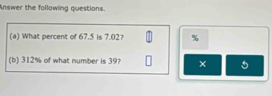 Answer the following questions. 
(a) What percent of 67.5 is 7.02? %
(b) 312% of what number is 39? 
×