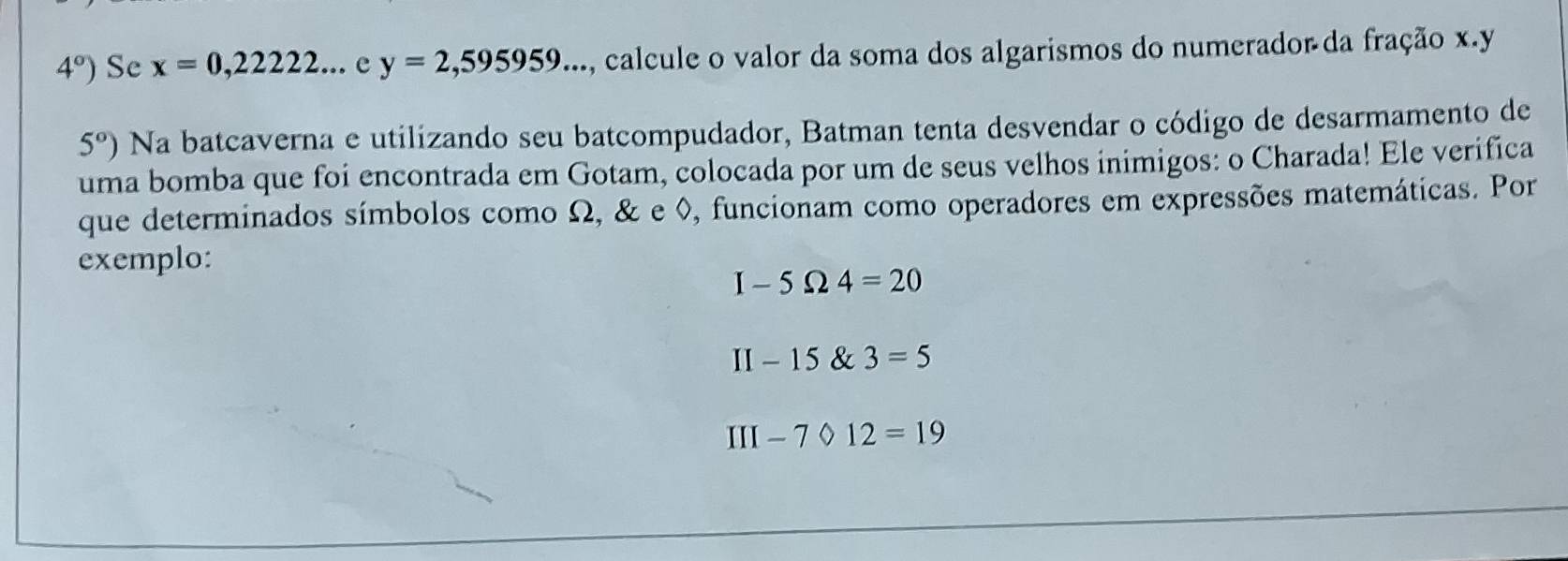 4°) Se x=0,22222...ey=2,595959... , calcule o valor da soma dos algarismos do numerador da fração x. y
5°) Na batcaverna e utilizando seu batcompudador, Batman tenta desvendar o código de desarmamento de 
uma bomba que foi encontrada em Gotam, colocada por um de seus velhos inimigos: o Charada! Ele verifica 
que determinados símbolos como Ω, & e ◊, funcionam como operadores em expressões matemáticas. Por 
exemplo:
I-5Omega 4=20
II-15 3=5
III-7/ 12=19