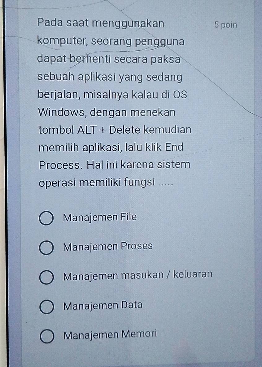 Pada saat menggunakan 5 poin
komputer, seorang pengguna
dapat berhenti secara paksa 
sebuah aplikasi yang sedang
berjalan, misalnya kalau di OS
Windows, dengan menekan
tombol ALT + Delete kemudian
memilih aplikasi, lalu klik End
Process. Hal ini karena sistem
operasi memiliki fungsi .....
Manajemen File
Manajemen Proses
Manajemen masukan / keluaran
Manajemen Data
Manajemen Memori