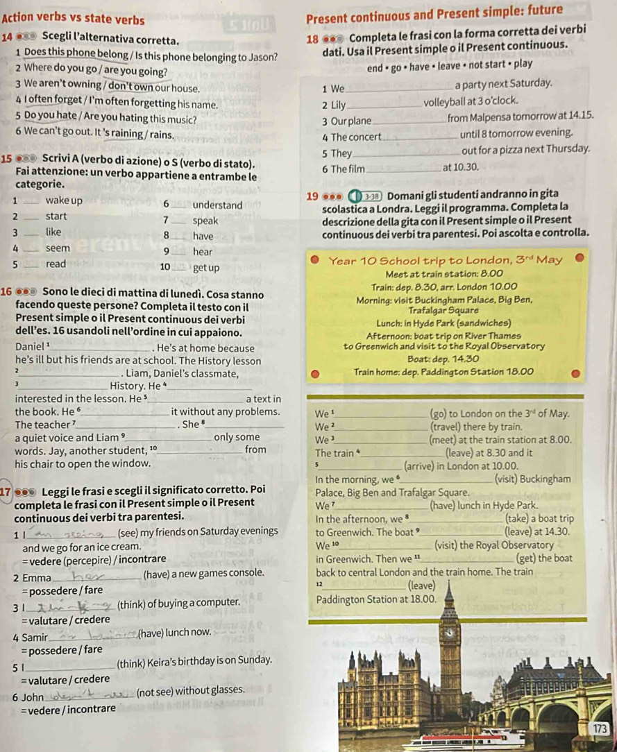 Action verbs vs state verbs
≤ 1U Present continuous and Present simple: future
14 ● Scegli l’alternativa corretta.
18 ● Completa le frasi con la forma corretta dei verbi
1 Does this phone belong / Is this phone belonging to Jason?
dati. Usa il Present simple o il Present continuous.
2 Where do you go / are you going?
end + go + have + leave + not start 3^(rd) May
10
Meet at train station: 8.00
16 ●●● Sono le dieci di mattina di lunedì. Cosa stanno Train: dep. 8.30, arr. London 10.00
facendo queste persone? Completa il testo con il Morning: visit Buckingham Palace, Big Ben,
Trafalgar Square
Present simple o il Present continuous dei verbi Lunch: in Hyde Park (sandwiches)
dell’es. 16 usandoli nell’ordine in cui appaiono. Afternoon: boat trip on River Thames
Daniel ¹_ . He’s at home because to Greenwich and visit to the Royal Observatory
he’s ill but his friends are at school. The History lesson Boat; dep. 14.30
2_ . Liam, Daniel’s classmate, Train home; dep. Paddington Station 18.00
3
_History. He ⁴
interested in the lesson. He ⁵ _a text in
the book. He _it without any problems. We _(go) to London on the 3^(rd) of May.
The teacher _. She _We ²_ (travel) there by train.
a quiet voice and Liam ⁹_ only some We 3_ (meet) at the train station at 8.00.
words. Jay, another student, ¹º_ from The train _(leave) at 8.30 and it
his chair to open the window. _(arrive) in London at 10.00.
5
In the morning, we _(visit) Buckingham
17 ●●0 Leggi le frasi e scegli il significato corretto. Poi Palace, Big Ben and Trafalgar Square.
completa le frasi con il Present simple o il Present We_ (have) lunch in Hyde Park.
continuous dei verbi tra parentesi. In the afternoon, we_ (take) a boat trip
1 |_ (see) my friends on Saturday evenings to Greenwich. The boat_ (leave) at 14.30.
and we go for an ice cream. We 1o_ (visit) the Royal Observatory
= vedere (percepire) / incontrare in Greenwich. Then we '_ (get) the boat
2 Emma _(have) a new games console. back to central London and the train home. The train
= possedere / fare 12 (leave)
3 1_ (think) of buying a computer. Paddington Station at 18.00.
= valutare / credere
4 Samir _(have) lunch now.
= possedere / fare
5 1 _(think) Keira’s birthday is on Sunday.
= valutare / credere
6 John _(not see) without glasses.
= vedere / incontrare
173