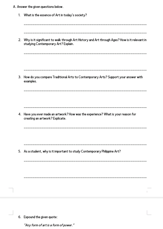 Answer the given questions below. 
1. What is the essence of Art in today's society? 
_ 
_ 
2. Why is it significant to walk through Art History and Art through Ages? How is it relevant in 
studying Contemporary Art? Explain. 
_ 
_ 
3. How do you compare Traditional Arts to Contemporary Arts? Support your answer with 
examples. 
_ 
_ 
4. Have you ever made an artwork? How was the experience? What is your reason for 
creating an artwork? Explicate. 
_ 
_ 
5. As a student, why is it important to study Contemporary Philippine Art? 
_ 
_ 
6. Expound the given quote: 
"Any form of art is a form of power."