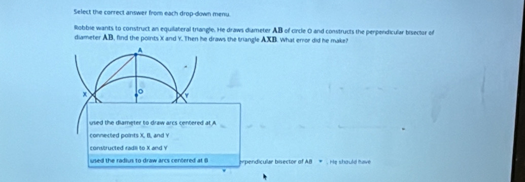 Select the correct answer from each drop-down menu.
Robbie wants to construct an equilateral triangle. He draws diameter AB of circle O and constructs the perpendicular bisector of
diameter AB, find the points X and Y. Then he draws the triangle AXB. What error did he make?
A
x
used the diameter to draw arcs centered at A
connected points X, B, and Y
constructed radli to X and Y
used the radius to draw arcs centered at B erpendicular bisector of AB. He should have