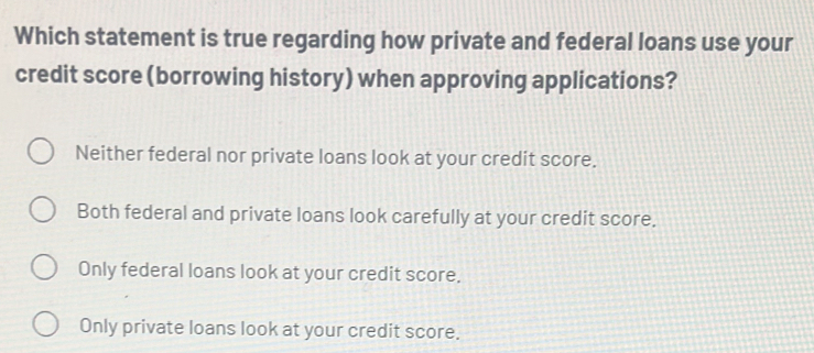 Which statement is true regarding how private and federal loans use your
credit score (borrowing history) when approving applications?
Neither federal nor private loans look at your credit score.
Both federal and private loans look carefully at your credit score.
Only federal loans look at your credit score.
Only private loans look at your credit score.