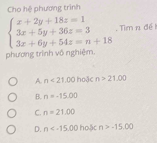 Cho hệ phương trình
beginarrayl x+2y+18z=1 3x+5y+36z=3 3x+6y+54z=n+18endarray.. Tìm n đểI
phương trình vô nghiệm.
A. n<21.00 hoặc n>21,00
B. n=-15.00
C. n=21,00
D. n hoặc n>-15.00