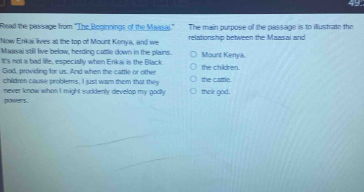 49: 
Read the passage from "The Beginnings of the Maasai." The main purpose of the passage is to illustrate the 
Now Enkai lives at the top of Mount Kenya, and we relationship between the Maasai and 
Maasai still live below, herding cattle down in the plains. Mount Kenya. 
It's not a bad life, especially when Enkai is the Black the children. 
God, providing for us. And when the cattle or other 
children cause problems, I just warn them that they the cattle. 
never know when I might suddenly develop my godly their god. 
powers.