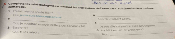 Complète les mini-dialogues en utilisant les expressions de l'exercice 4. Puis joue-les avec un/une 
camarade. 
C'était bien ta soirée hier? 4_ 
Oui, je me suis beaucoup amusé. 
2 _Oui, j'ai vraiment adoré. 
_5 
Oui, je voudrais essayer cette jupe, s'il vous plaît. 
3 Essaie-le ! Je suis allé à la piscine avec des copains. 
_ 
Oui, tu as raison, 6 ll a fait beau ici, ce week-end ? 
Non,