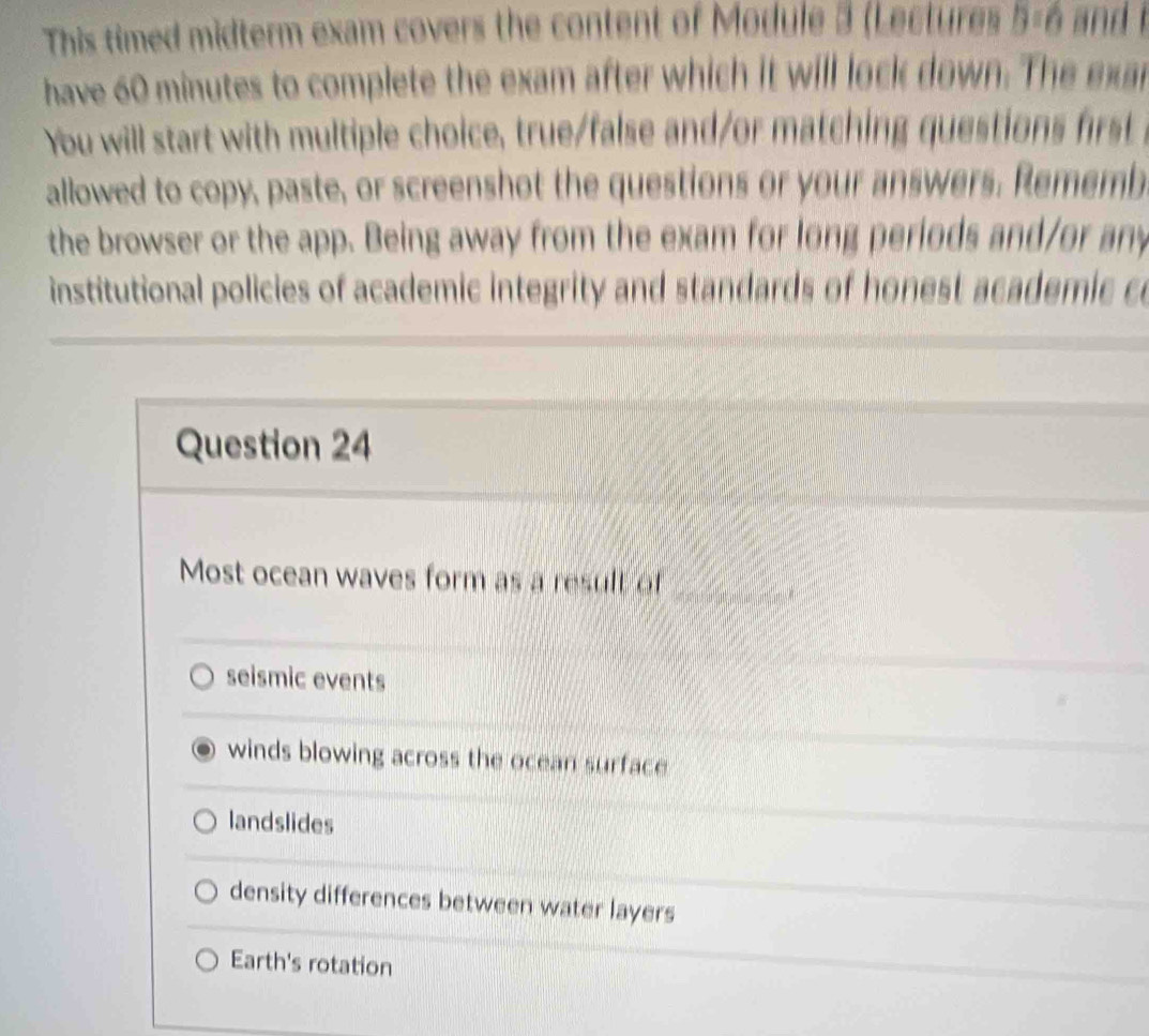 This timed midterm exam covers the content of Module 3 (Lectures B=6 and i
have 60 minutes to complete the exam after which it will lock down. The exar
You will start with multiple choice, true/false and/or matching questions rst 
allowed to copy, paste, or screenshot the questions or your answers. Rememb
the browser or the app. Being away from the exam for long periods and/or any
institutional policies of academic integrity and standards of honest academic c
Question 24
Most ocean waves form as a result of_
seismic events
winds blowing across the ocean surface
landslides
density differences between water layers
Earth's rotation